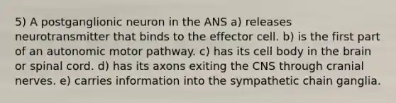 5) A postganglionic neuron in the ANS a) releases neurotransmitter that binds to the effector cell. b) is the first part of an autonomic motor pathway. c) has its cell body in <a href='https://www.questionai.com/knowledge/kLMtJeqKp6-the-brain' class='anchor-knowledge'>the brain</a> or spinal cord. d) has its axons exiting the CNS through <a href='https://www.questionai.com/knowledge/kE0S4sPl98-cranial-nerves' class='anchor-knowledge'>cranial nerves</a>. e) carries information into the sympathetic chain ganglia.