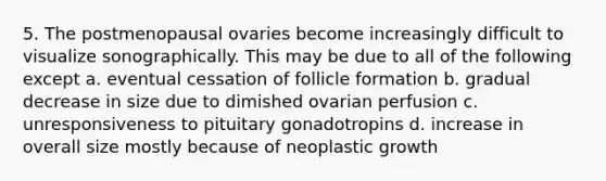 5. The postmenopausal ovaries become increasingly difficult to visualize sonographically. This may be due to all of the following except a. eventual cessation of follicle formation b. gradual decrease in size due to dimished ovarian perfusion c. unresponsiveness to pituitary gonadotropins d. increase in overall size mostly because of neoplastic growth