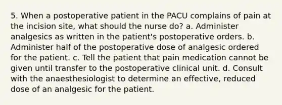 5. When a postoperative patient in the PACU complains of pain at the incision site, what should the nurse do? a. Administer analgesics as written in the patient's postoperative orders. b. Administer half of the postoperative dose of analgesic ordered for the patient. c. Tell the patient that pain medication cannot be given until transfer to the postoperative clinical unit. d. Consult with the anaesthesiologist to determine an effective, reduced dose of an analgesic for the patient.