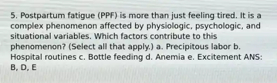 5. Postpartum fatigue (PPF) is more than just feeling tired. It is a complex phenomenon affected by physiologic, psychologic, and situational variables. Which factors contribute to this phenomenon? (Select all that apply.) a. Precipitous labor b. Hospital routines c. Bottle feeding d. Anemia e. Excitement ANS: B, D, E