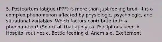 5. Postpartum fatigue (PPF) is more than just feeling tired. It is a complex phenomenon affected by physiologic, psychologic, and situational variables. Which factors contribute to this phenomenon? (Select all that apply.) a. Precipitous labor b. Hospital routines c. Bottle feeding d. Anemia e. Excitement