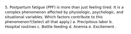 5. Postpartum fatigue (PPF) is more than just feeling tired. It is a complex phenomenon affected by physiologic, psychologic, and situational variables. Which factors contribute to this phenomenon?(Select all that apply.) a. Precipitous labor b. Hospital routines c. Bottle feeding d. Anemia e. Excitement .