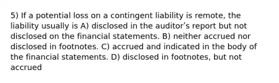 5) If a potential loss on a contingent liability is remote, the liability usually is A) disclosed in the auditorʹs report but not disclosed on the financial statements. B) neither accrued nor disclosed in footnotes. C) accrued and indicated in the body of the financial statements. D) disclosed in footnotes, but not accrued