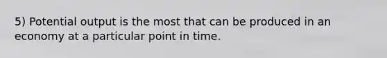 5) Potential output is the most that can be produced in an economy at a particular point in time.
