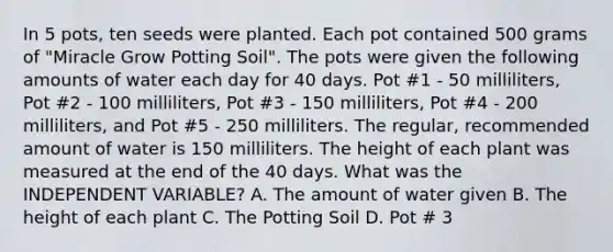 In 5 pots, ten seeds were planted. Each pot contained 500 grams of "Miracle Grow Potting Soil". The pots were given the following amounts of water each day for 40 days. Pot #1 - 50 milliliters, Pot #2 - 100 milliliters, Pot #3 - 150 milliliters, Pot #4 - 200 milliliters, and Pot #5 - 250 milliliters. The regular, recommended amount of water is 150 milliliters. The height of each plant was measured at the end of the 40 days. What was the INDEPENDENT VARIABLE? A. The amount of water given B. The height of each plant C. The Potting Soil D. Pot # 3