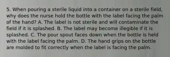 5. When pouring a sterile liquid into a container on a sterile field, why does the nurse hold the bottle with the label facing the palm of the hand? A. The label is not sterile and will contaminate the field if it is splashed. B. The label may become illegible if it is splashed. C. The pour spout faces down when the bottle is held with the label facing the palm. D. The hand grips on the bottle are molded to fit correctly when the label is facing the palm.