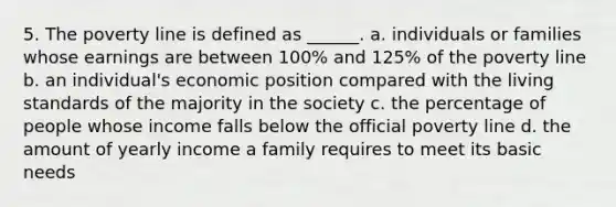 5. The poverty line is defined as ______. a. individuals or families whose earnings are between 100% and 125% of the poverty line b. an individual's economic position compared with the living standards of the majority in the society c. the percentage of people whose income falls below the official poverty line d. the amount of yearly income a family requires to meet its basic needs