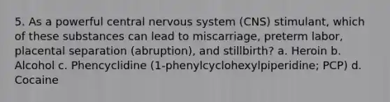 5. As a powerful central nervous system (CNS) stimulant, which of these substances can lead to miscarriage, preterm labor, placental separation (abruption), and stillbirth? a. Heroin b. Alcohol c. Phencyclidine (1-phenylcyclohexylpiperidine; PCP) d. Cocaine