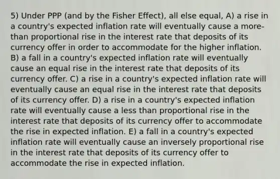 5) Under PPP (and by the Fisher Effect), all else equal, A) a rise in a country's expected inflation rate will eventually cause a more-than proportional rise in the interest rate that deposits of its currency offer in order to accommodate for the higher inflation. B) a fall in a country's expected inflation rate will eventually cause an equal rise in the interest rate that deposits of its currency offer. C) a rise in a country's expected inflation rate will eventually cause an equal rise in the interest rate that deposits of its currency offer. D) a rise in a country's expected inflation rate will eventually cause a less than proportional rise in the interest rate that deposits of its currency offer to accommodate the rise in expected inflation. E) a fall in a country's expected inflation rate will eventually cause an inversely proportional rise in the interest rate that deposits of its currency offer to accommodate the rise in expected inflation.