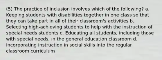 (5) The practice of inclusion involves which of the following? a. Keeping students with disabilities together in one class so that they can take part in all of their classroom's activities b. Selecting high-achieving students to help with the instruction of special needs students c. Educating all students, including those with special needs, in the general education classroom d. Incorporating instruction in social skills into the regular classroom curriculum