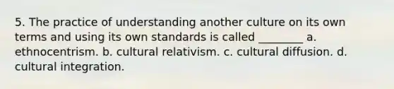 5. The practice of understanding another culture on its own terms and using its own standards is called ________ a. ethnocentrism. b. cultural relativism. c. cultural diffusion. d. cultural integration.