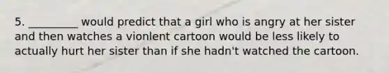 5. _________ would predict that a girl who is angry at her sister and then watches a vionlent cartoon would be less likely to actually hurt her sister than if she hadn't watched the cartoon.