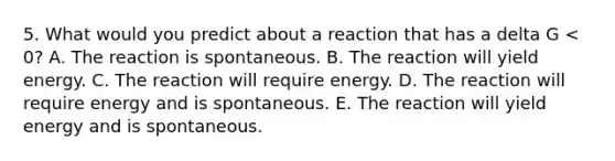 5. What would you predict about a reaction that has a delta G < 0? A. The reaction is spontaneous. B. The reaction will yield energy. C. The reaction will require energy. D. The reaction will require energy and is spontaneous. E. The reaction will yield energy and is spontaneous.