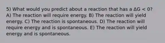 5) What would you predict about a reaction that has a ΔG < 0? A) The reaction will require energy. B) The reaction will yield energy. C) The reaction is spontaneous. D) The reaction will require energy and is spontaneous. E) The reaction will yield energy and is spontaneous.