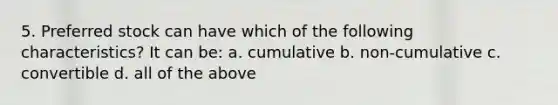 5. Preferred stock can have which of the following characteristics? It can be: a. cumulative b. non-cumulative c. convertible d. all of the above