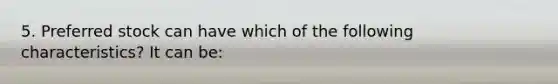 5. Preferred stock can have which of the following characteristics? It can be: