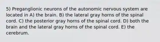 5) Preganglionic neurons of the autonomic nervous system are located in A) the brain. B) the lateral gray horns of the spinal cord. C) the posterior gray horns of the spinal cord. D) both the brain and the lateral gray horns of the spinal cord. E) the cerebrum.