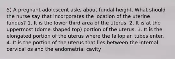 5) A pregnant adolescent asks about fundal height. What should the nurse say that incorporates the location of the uterine fundus? 1. It is the lower third area of the uterus. 2. It is at the uppermost (dome-shaped top) portion of the uterus. 3. It is the elongated portion of the uterus where the fallopian tubes enter. 4. It is the portion of the uterus that lies between the internal cervical os and the endometrial cavity