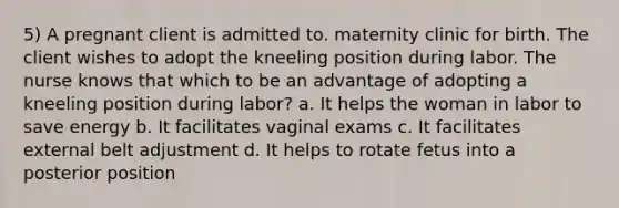 5) A pregnant client is admitted to. maternity clinic for birth. The client wishes to adopt the kneeling position during labor. The nurse knows that which to be an advantage of adopting a kneeling position during labor? a. It helps the woman in labor to save energy b. It facilitates vaginal exams c. It facilitates external belt adjustment d. It helps to rotate fetus into a posterior position