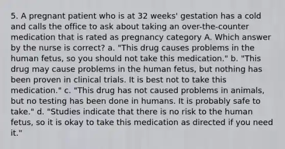 5. A pregnant patient who is at 32 weeks' gestation has a cold and calls the office to ask about taking an over-the-counter medication that is rated as pregnancy category A. Which answer by the nurse is correct? a. "This drug causes problems in the human fetus, so you should not take this medication." b. "This drug may cause problems in the human fetus, but nothing has been proven in clinical trials. It is best not to take this medication." c. "This drug has not caused problems in animals, but no testing has been done in humans. It is probably safe to take." d. "Studies indicate that there is no risk to the human fetus, so it is okay to take this medication as directed if you need it."