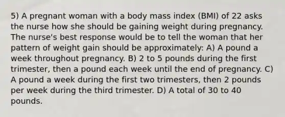 5) A pregnant woman with a body mass index (BMI) of 22 asks the nurse how she should be gaining weight during pregnancy. The nurse's best response would be to tell the woman that her pattern of weight gain should be approximately: A) A pound a week throughout pregnancy. B) 2 to 5 pounds during the first trimester, then a pound each week until the end of pregnancy. C) A pound a week during the first two trimesters, then 2 pounds per week during the third trimester. D) A total of 30 to 40 pounds.