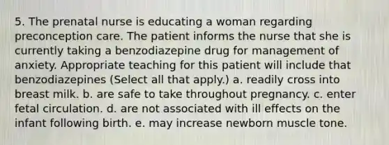 5. The prenatal nurse is educating a woman regarding preconception care. The patient informs the nurse that she is currently taking a benzodiazepine drug for management of anxiety. Appropriate teaching for this patient will include that benzodiazepines (Select all that apply.) a. readily cross into breast milk. b. are safe to take throughout pregnancy. c. enter fetal circulation. d. are not associated with ill effects on the infant following birth. e. may increase newborn muscle tone.