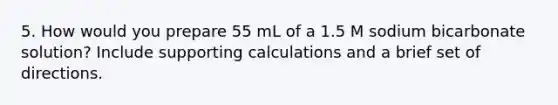 5. How would you prepare 55 mL of a 1.5 M sodium bicarbonate solution? Include supporting calculations and a brief set of directions.