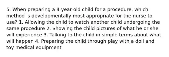 5. When preparing a 4-year-old child for a procedure, which method is developmentally most appropriate for the nurse to use? 1. Allowing the child to watch another child undergoing the same procedure 2. Showing the child pictures of what he or she will experience 3. Talking to the child in simple terms about what will happen 4. Preparing the child through play with a doll and toy medical equipment