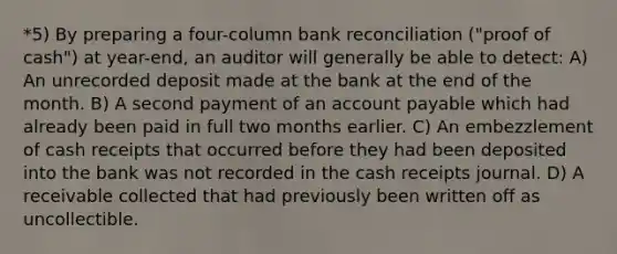 *5) By preparing a four-column bank reconciliation ("proof of cash") at year-end, an auditor will generally be able to detect: A) An unrecorded deposit made at the bank at the end of the month. B) A second payment of an account payable which had already been paid in full two months earlier. C) An embezzlement of cash receipts that occurred before they had been deposited into the bank was not recorded in the cash receipts journal. D) A receivable collected that had previously been written off as uncollectible.