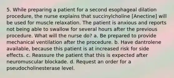 5. While preparing a patient for a second esophageal dilation procedure, the nurse explains that succinylcholine [Anectine] will be used for muscle relaxation. The patient is anxious and reports not being able to swallow for several hours after the previous procedure. What will the nurse do? a. Be prepared to provide mechanical ventilation after the procedure. b. Have dantrolene available, because this patient is at increased risk for side effects. c. Reassure the patient that this is expected after neuromuscular blockade. d. Request an order for a pseudocholinesterase level.