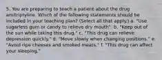 5. You are preparing to teach a patient about the drug amitriptyline. Which of the following statements should be included in your teaching plan? (Select all that apply.) a. "Use sugarless gum or candy to relieve dry mouth". b. "Keep out of the sun while taking this drug." c. "This drug can relieve depression quickly." d. "Move slowly when changing positions." e. "Avoid ripe cheeses and smoked meats." f. "This drug can affect your sleeping."