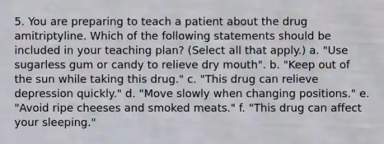 5. You are preparing to teach a patient about the drug amitriptyline. Which of the following statements should be included in your teaching plan? (Select all that apply.) a. "Use sugarless gum or candy to relieve dry mouth". b. "Keep out of the sun while taking this drug." c. "This drug can relieve depression quickly." d. "Move slowly when changing positions." e. "Avoid ripe cheeses and smoked meats." f. "This drug can affect your sleeping."