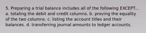 5. Preparing a trial balance includes all of the following EXCEPT... a. totaling the debit and credit columns. b. proving the equality of the two columns. c. listing the account titles and their balances. d. transferring journal amounts to ledger accounts.