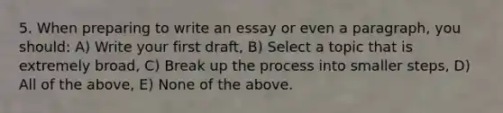 5. When preparing to write an essay or even a paragraph, you should: A) Write your first draft, B) Select a topic that is extremely broad, C) Break up the process into smaller steps, D) All of the above, E) None of the above.