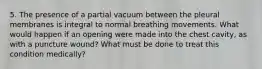 5. The presence of a partial vacuum between the pleural membranes is integral to normal breathing movements. What would happen if an opening were made into the chest cavity, as with a puncture wound? What must be done to treat this condition medically?