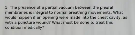 5. The presence of a partial vacuum between the pleural membranes is integral to normal breathing movements. What would happen if an opening were made into the chest cavity, as with a puncture wound? What must be done to treat this condition medically?