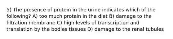 5) The presence of protein in the urine indicates which of the following? A) too much protein in the diet B) damage to the filtration membrane C) high levels of transcription and translation by the bodies tissues D) damage to the renal tubules