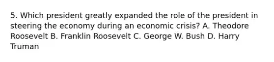 5. Which president greatly expanded the role of the president in steering the economy during an economic crisis? A. Theodore Roosevelt B. Franklin Roosevelt C. George W. Bush D. Harry Truman