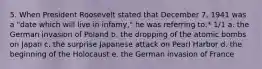 5. When President Roosevelt stated that December 7, 1941 was a "date which will live in infamy," he was referring to:* 1/1 a. the German invasion of Poland b. the dropping of the atomic bombs on Japan c. the surprise Japanese attack on Pearl Harbor d. the beginning of the Holocaust e. the German invasion of France