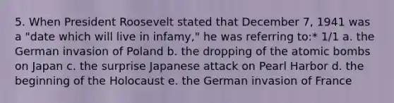 5. When President Roosevelt stated that December 7, 1941 was a "date which will live in infamy," he was referring to:* 1/1 a. the German invasion of Poland b. the dropping of the atomic bombs on Japan c. the surprise Japanese attack on Pearl Harbor d. the beginning of the Holocaust e. the German invasion of France