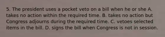 5. The president uses a pocket veto on a bill when he or she A. takes no action within the required time. B. takes no action but Congress adjourns during the required time. C. vetoes selected items in the bill. D. signs the bill when Congress is not in session.