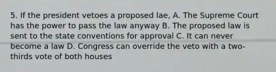 5. If the president vetoes a proposed lae, A. The Supreme Court has the power to pass the law anyway B. The proposed law is sent to the state conventions for approval C. It can never become a law D. Congress can override the veto with a two-thirds vote of both houses