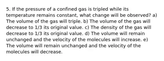 5. If the pressure of a confined gas is tripled while its temperature remains constant, what change will be observed? a) The volume of the gas will triple. b) The volume of the gas will decrease to 1/3 its original value. c) The density of the gas will decrease to 1/3 its original value. d) The volume will remain unchanged and the velocity of the molecules will increase. e) The volume will remain unchanged and the velocity of the molecules will decrease.