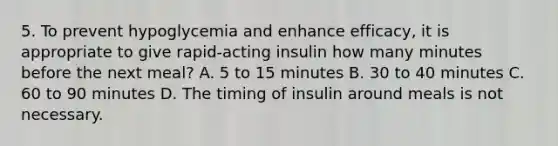 5. To prevent hypoglycemia and enhance efficacy, it is appropriate to give rapid-acting insulin how many minutes before the next meal? A. 5 to 15 minutes B. 30 to 40 minutes C. 60 to 90 minutes D. The timing of insulin around meals is not necessary.