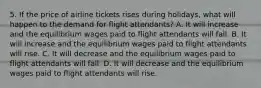 5. If the price of airline tickets rises during holidays, what will happen to the demand for flight attendants? A. It will increase and the equilibrium wages paid to flight attendants will fall. B. It will increase and the equilibrium wages paid to flight attendants will rise. C. It will decrease and the equilibrium wages paid to flight attendants will fall. D. It will decrease and the equilibrium wages paid to flight attendants will rise.