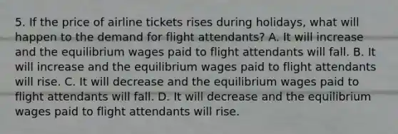 5. If the price of airline tickets rises during holidays, what will happen to the demand for flight attendants? A. It will increase and the equilibrium wages paid to flight attendants will fall. B. It will increase and the equilibrium wages paid to flight attendants will rise. C. It will decrease and the equilibrium wages paid to flight attendants will fall. D. It will decrease and the equilibrium wages paid to flight attendants will rise.