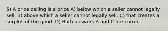 5) A price ceiling is a price A) below which a seller cannot legally sell. B) above which a seller cannot legally sell. C) that creates a surplus of the good. D) Both answers A and C are correct.