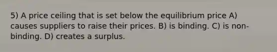 5) A price ceiling that is set below the equilibrium price A) causes suppliers to raise their prices. B) is binding. C) is non-binding. D) creates a surplus.