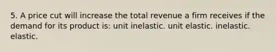 5. A price cut will increase the total revenue a firm receives if the demand for its product is: unit inelastic. unit elastic. inelastic. elastic.