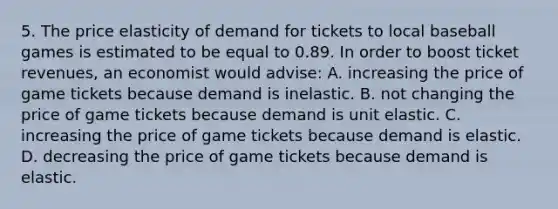 5. The price elasticity of demand for tickets to local baseball games is estimated to be equal to 0.89. In order to boost ticket revenues, an economist would advise: A. increasing the price of game tickets because demand is inelastic. B. not changing the price of game tickets because demand is unit elastic. C. increasing the price of game tickets because demand is elastic. D. decreasing the price of game tickets because demand is elastic.